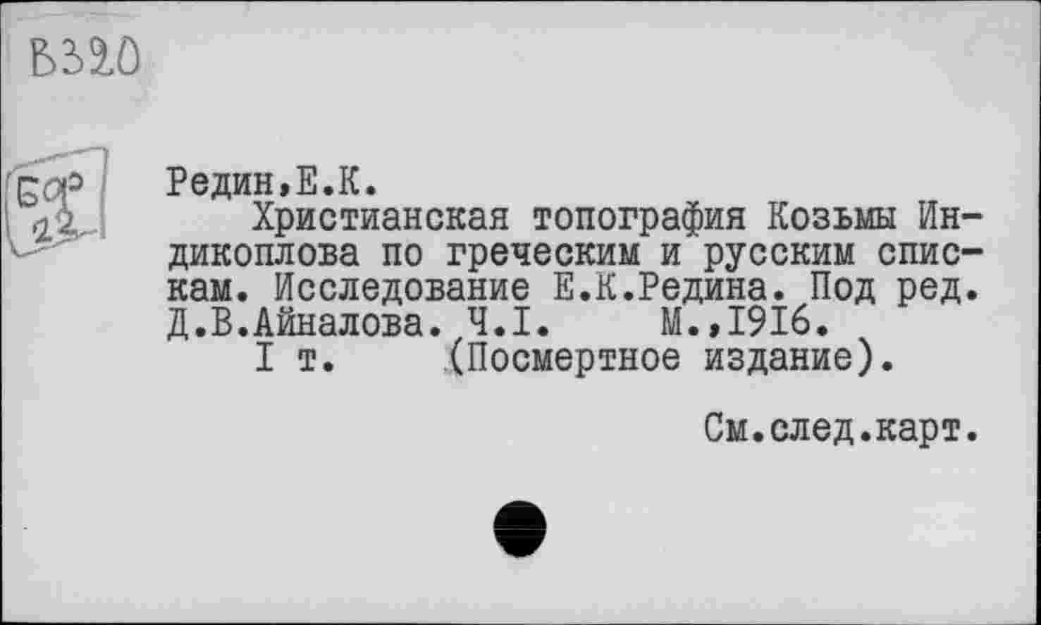 ﻿mo

Редин,E.К.
Христианская топография Козьмы Ин-дикоплова по греческим и русским спискам. Исследование Е.К.Редина. Под ред. Д.В.Айналова. Ч.І. М.,1916.
I т. (Посмертное издание).
См.след.карт.